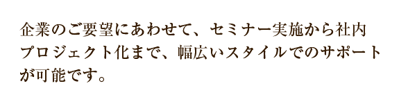 企業のご要望にあわせて、セミナー実施から社内プロジェクト化まで、幅広いスタイルでのサポートが可能です。